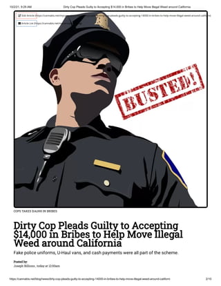 10/2/21, 9:29 AM Dirty Cop Pleads Guilty to Accepting $14,000 in Bribes to Help Move Illegal Weed around California
https://cannabis.net/blog/news/dirty-cop-pleads-guilty-to-accepting-14000-in-bribes-to-help-move-illegal-weed-around-californi 2/10
COPS TAKES $14,000 IN BRIBES
Dirty Cop Pleads Guilty to Accepting
$14,000 in Bribes to Help Move Illegal
Weed around California
Fake police uniforms, U-Haul vans, and cash payments were all part of the scheme.
Posted by:

Joseph Billions , today at 12:00am
 Edit Article (https://cannabis.net/mycannabis/c-blog-entry/update/dirty-cop-pleads-guilty-to-accepting-14000-in-bribes-to-help-move-illegal-weed-around-californi)
 Article List (https://cannabis.net/mycannabis/c-blog)
 