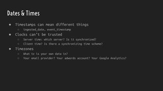 Dates & Times
● Timestamps can mean different things
○ ingested_date, event_timestamp
● Clocks can’t be trusted
○ Server time: which server? Is it synchronized?
○ Client time? Is there a synchronizing time scheme?
● Timezones
○ What tz is your own data in?
○ Your email provider? Your adwords account? Your Google Analytics?
 