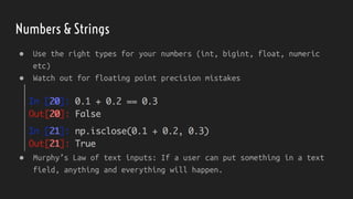 Numbers & Strings
● Use the right types for your numbers (int, bigint, float, numeric
etc)
● Murphy’s Law of text inputs: If a user can put something in a text
field, anything and everything will happen.
● Watch out for floating point precision mistakes
 