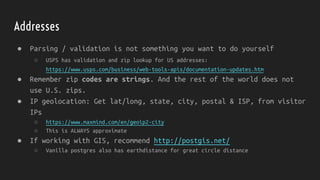 Addresses
● Parsing / validation is not something you want to do yourself
○ USPS has validation and zip lookup for US addresses:
https://www.usps.com/business/web-tools-apis/documentation-updates.htm
● Remember zip codes are strings. And the rest of the world does not
use U.S. zips.
● IP geolocation: Get lat/long, state, city, postal & ISP, from visitor
IPs
○ https://www.maxmind.com/en/geoip2-city
○ This is ALWAYS approximate
● If working with GIS, recommend http://postgis.net/
○ Vanilla postgres also has earthdistance for great circle distance
 