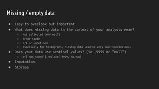 Missing / empty data
● Easy to overlook but important
● What does missing data in the context of your analysis mean?
○ Not collected (why not?)
○ Error state
○ N/A or undefined
○ Especially for histograms, missing data lead to very poor conclusions.
● Does your data use sentinel values? (ie -9999 or “null”)
○ df[‘nps_score’].replace(-9999, np.nan)
● Imputation
● Storage
 