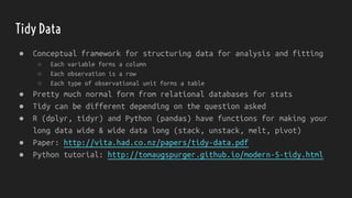 Tidy Data
● Conceptual framework for structuring data for analysis and fitting
○ Each variable forms a column
○ Each observation is a row
○ Each type of observational unit forms a table
● Pretty much normal form from relational databases for stats
● Tidy can be different depending on the question asked
● R (dplyr, tidyr) and Python (pandas) have functions for making your
long data wide & wide data long (stack, unstack, melt, pivot)
● Paper: http://vita.had.co.nz/papers/tidy-data.pdf
● Python tutorial: http://tomaugspurger.github.io/modern-5-tidy.html
 