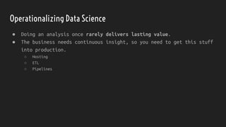 ● Doing an analysis once rarely delivers lasting value.
● The business needs continuous insight, so you need to get this stuff
into production.
○ Hosting
○ ETL
○ Pipelines
Operationalizing Data Science
 