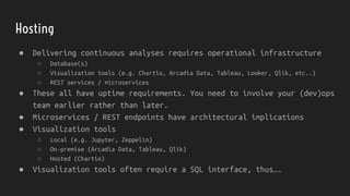 Hosting
● Delivering continuous analyses requires operational infrastructure
○ Database(s)
○ Visualization tools (e.g. Chartio, Arcadia Data, Tableau, Looker, Qlik, etc..)
○ REST services / microservices
● These all have uptime requirements. You need to involve your (dev)ops
team earlier rather than later.
● Microservices / REST endpoints have architectural implications
● Visualization tools
○ Local (e.g. Jupyter, Zeppelin)
○ On-premise (Arcadia Data, Tableau, Qlik)
○ Hosted (Chartio)
● Visualization tools often require a SQL interface, thus….
 