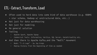 ETL - Extract, Transform, Load
● Often used to herd data into some kind of data warehouse (e.g. RDBMS
+ star schema, Hadoop w/ unstructured data, etc..)
● Not just for data warehousing
● Not just for modeling
● No general solution
● Tooling
○ Apache Spark, Apache Sqoop
○ Commercial Tools: Informatica, Vertica, SQL Server, DataVirtuality etc…
● And then there is Apache Kafka…and the “NoETL” movement
○ Book: “I <3 Logs” - by Jay kreps
○ Replay history from the beginning of time as needed
 