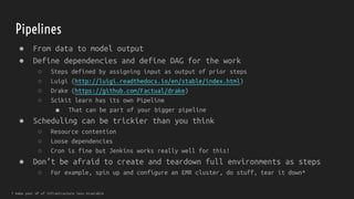 Pipelines
● From data to model output
● Define dependencies and define DAG for the work
○ Steps defined by assigning input as output of prior steps
○ Luigi (http://luigi.readthedocs.io/en/stable/index.html)
○ Drake (https://github.com/Factual/drake)
○ Scikit learn has its own Pipeline
■ That can be part of your bigger pipeline
● Scheduling can be trickier than you think
○ Resource contention
○ Loose dependencies
○ Cron is fine but Jenkins works really well for this!
● Don’t be afraid to create and teardown full environments as steps
○ For example, spin up and configure an EMR cluster, do stuff, tear it down*
* make your VP of Infrastructure less miserable
 