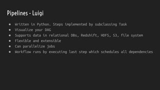 Pipelines - Luigi
● Written in Python. Steps implemented by subclassing Task
● Visualize your DAG
● Supports data in relational DBs, Redshift, HDFS, S3, file system
● Flexible and extensible
● Can parallelize jobs
● Workflow runs by executing last step which schedules all dependencies
 