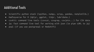 Additional Tools
● Scientific python stack (ipython, numpy, scipy, pandas, matplotlib…)
● Hadleyverse for R (dplyr, ggplot, tidyr, lubridate…)
● csvkit: command line tools (csvcut, csvgrep, csvjoin...) for CSV data
● jq: fast command line tool for working with json (ie pipe cURL to jq)
● psql (if you use postgresql or Redshift)
 