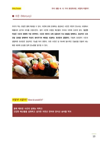 Dirty Dozen

우리 생활 속 12 가지 환경호르몬, 어떻게 피할까?

● 수은 (Mercury)

우리가 먹는 초밥은 몸에 해로울 수 있다. 자연에 본래 존재하는 중금속인 수은은 석탄이 연소되는 과정에서
배출되어 공기와 바다를 오염시킨다. 결국 수은에 오염된 해산물이 우리네 식탁에 오르게 된다. 임신한
여성은 수은의 영향에 가장 취약하다. 수은은 태아의 뇌에 집중되어 두뇌 발달을 방해하고, 정상적인 신호
전달 경로를 방해하여 여성의 생리주기와 배란을 조절하는 호르몬과 결합한다. 이렇게 호르몬이 수은과
결합하면 호르몬은 정상적인 기능을 하지 못한다. 또한 수은은 당 대사에 필수적인 인슐린을 만들어 내는
췌장 세포에 손상을 입혀 당뇨병을 일으킬 수 있다.

어떻게 피할까? How to avoid it?

몸에 해로운 수은의 섭취는 피하고
건강한 해산물을 섭취하고 싶다면 자연산 연어와 양식산 송어를 먹자

10

 