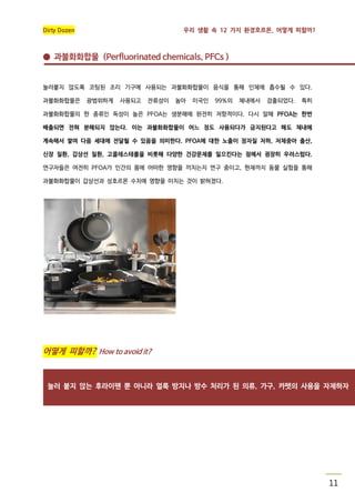 Dirty Dozen

우리 생활 속 12 가지 환경호르몬, 어떻게 피할까?

● 과불화화합물 (Perfluorinated chemicals, PFCs )

눌러붙지 않도록 코팅된 조리 기구에 사용되는 과불화화합물이 음식을 통해 인체에 흡수될 수 있다.
과불화화합물은

광범위하게

사용되고

잔류성이

높아

미국인

99%의

체내에서

검출되었다.

특히

과불화화합물의 한 종류인 독성이 높은 PFOA는 생분해에 완전히 저항적이다. 다시 말해 PFOA는 한번
배출되면 전혀 분해되지 않는다. 이는 과불화화합물이 어느 정도 사용되다가 금지된다고 해도 체내에
계속해서 쌓여 다음 세대에 전달될 수 있음을 의미한다. PFOA에 대한 노출이 정자질 저하, 저체중아 출산,
신장 질환, 갑상선 질환, 고콜레스테롤을 비롯해 다양한 건강문제를 일으킨다는 점에서 굉장히 우려스럽다.
연구자들은 여전히 PFOA가 인간의 몸에 어떠한 영향을 끼치는지 연구 중이고, 현재까지 동물 실험을 통해
과불화화합물이 갑상선과 성호르몬 수치에 영향을 미치는 것이 밝혀졌다.

어떻게 피할까? How to avoid it?

눌러 붙지 않는 후라이팬 뿐 아니라 얼룩 방지나 방수 처리가 된 의류, 가구, 카펫의 사용을 자제하자

11

 