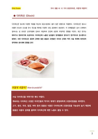 Dirty Dozen

우리 생활 속 12 가지 환경호르몬, 어떻게 피할까?

● 다이옥신 (Dioxin)

다이옥신은 동시에 다양한 작용을 하는데 유감스럽게도 좋지 않은 방향으로 작용한다. 다이옥신은 염소나
브롬이 탄소와 산소를 만나 연소될 때처럼 다양한 산업 공정에서 생성된다. 이 유해물질은 남녀 신체에서
일어나는 성 호르몬 신호작용에 깊숙이 개입하여 건강에 상당히 부정적인 영향을 끼친다. 최근 연구는
태아기나 영유아기에 조금이라도 다이옥신에 노출된 남성들의 정자활동과 정자수가 영구적으로 감소했다고
밝혔다. 또한 다이옥신은 굉장히 강력한 발암 물질로 오랫동안 우리의 신체와 먹이 사슬 체계에 축적되어
면역계와 생식계에 영향을 준다

어떻게 피할까? How to avoid it?

사실 다이옥신을 피하기란 꽤나 어렵다.
계속되는 다이옥신 오염은 미국인들의 먹거리 체계가 광범위하게 오염되었음을 의미한다.
고기, 생선, 우유, 달걀, 버터 등의 동물성 식품은 다이옥신에 오염되었을 가능성이 높기 때문에
동물성 식품의 섭취를 줄여야 다이옥신에 대한 노출도 줄일 수 있다.

3

 
