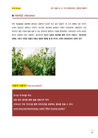 Dirty Dozen

우리 생활 속 12 가지 환경호르몬, 어떻게 피할까?

● 아트라진 (Atrazine)

만약 독성물질을 생태계에 쏟아내고 정화하지 않으면 무슨 일이 생길까? 한 가지 분명한 것은 개구리
수컷이 암컷으로 변한다는 것이다! 연구진은 제초제에 들어있는 미량의 아트라진에 노출되어도 수컷
개구리가 생존 가능한 알을 낳을 수 있는 암컷으로 변한다는 사실을 발견하였다. 아트라진은 미국의 대규모
옥수수 농장에서 많이 사용된다. 결과적으로 옥수수 농장의 제초제를 통해 식수가 오염된다. 아트라진은
유방암, 사춘기 지연증, 동물의 전립선 염증에 영향을 줄 뿐 아니라, 인체의 전립선암과도 연관이 있다.

어떻게 피할까? How to avoid it?

유기농 먹거리를 먹자.
검증 받은 필터를 통해 물을 정화시켜 먹자.
(EWG의 구매 가이드를 통해 아트라진을 정화하는 필터를 찾을 수 있다.
www.ewg.org/report/ewgs-water-filter-buying-guide/)

4

 