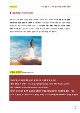 Dirty Dozen

우리 생활 속 12 가지 환경호르몬, 어떻게 피할까?

● 과염소산염 (Perchlorate)

과연 누가 로켓 연료로 오염된 음식을 좋아할까? EWG와 정부 보고서에 따르면 로켓 연료의 성분인
과염소산염은 다양한 농산물과 유제품의 주 오염원이다. 과염소산염이 체내에 들어올 경우 갑상선호르몬을
만드는데 필수적인 요오드와 경쟁하게 되는데, 그 결과 다량의 과염소산염이 소화될 경우 갑상선 호르몬의
균형이 깨지게 된다. 이는 매우 중요하다. 갑상선 호르몬은 성인의 신진대사작용을 조절하고 영유아와
어린이의 두뇌와 신체 기관이 적절하게 발달하는 데 결정적인 역할을 하기 때문이다,

어떻게 피할까? How to avoid it?

역삼투 필터로 정수된 물을 마시면 과염소산염 노출을 줄일 수 있다.
(필터 정보는 이 곳에서 www.ewg.org/report/ewgs-water-filter-buying-guide)
사실 식생활에서 과염소산염을 피하기란 거의 불가능하다.
하지만 식사를 통해 충분한 요오드를 섭취하면 과염소산염의 잠재적인 건강영향을 줄일 수 있다.
요오드가 풍부한 해조류나 요오드가 들어간 소금인 요오드첨가식염(iodized salt)의 섭취를 추천한다.

6

 
