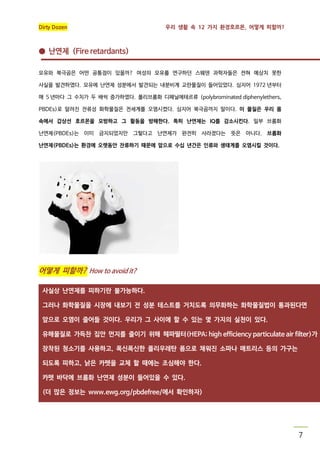 Dirty Dozen

우리 생활 속 12 가지 환경호르몬, 어떻게 피할까?

● 난연제 (Fire retardants)
모유와 북극곰은 어떤 공통점이 있을까? 여성의 모유를 연구하던 스웨덴 과학자들은 전혀 예상치 못한
사실을 발견하였다. 모유에 난연제 성분에서 발견되는 내분비계 교란물질이 들어있었다. 심지어 1972 년부터
매 5 년마다 그 수치가 두 배씩 증가하였다. 폴리브롬화 디페닐에테르류 (polybrominated diphenylethers,
PBDEs)로 알려진 잔류성 화학물질은 전세계를 오염시켰다. 심지어 북극곰까지 말이다. 이 물질은 우리 몸
속에서 갑상선 호르몬을 모방하고 그 활동을 방해한다. 특히 난연제는 IQ를 감소시킨다. 일부 브롬화
난연제(PBDEs)는 이미 금지되었지만 그렇다고 난연제가 완전히 사라졌다는 뜻은 아니다. 브롬화
난연제(PBDEs)는 환경에 오랫동안 잔류하기 때문에 앞으로 수십 년간은 인류와 생태계를 오염시킬 것이다.

어떻게 피할까? How to avoid it?
사실상 난연제를 피하기란 불가능하다.
그러나 화학물질을 시장에 내보기 전 성분 테스트를 거치도록 의무화하는 화학물질법이 통과된다면
앞으로 오염이 줄어들 것이다. 우리가 그 사이에 할 수 있는 몇 가지의 실천이 있다.
유해물질로 가득찬 집안 먼지를 줄이기 위해 헤파필터(HEPA; high efficiency particulate air filter)가
장착된 청소기를 사용하고, 폭신폭신한 폴리우레탄 폼으로 채워진 소파나 매트리스 등의 가구는
되도록 피하고, 낡은 카펫을 교체 할 때에는 조심해야 한다.
카펫 바닥에 브롬화 난연제 성분이 들어있을 수 있다.
(더 많은 정보는 www.ewg.org/pbdefree/에서 확인하자)

7

 