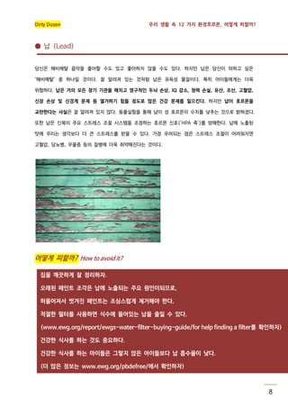 Dirty Dozen

우리 생활 속 12 가지 환경호르몬, 어떻게 피할까?

● 납 (Lead)
당신은 헤비메탈 음악을 좋아할 수도 있고 좋아하지 않을 수도 있다. 하지만 납은 당신이 피하고 싶은
‘헤비메탈’ 중 하나일 것이다. 잘 알려져 있는 것처럼 납은 유독성 물질이다. 특히 아이들에게는 더욱
위험하다. 납은 거의 모든 장기 기관을 해치고 영구적인 두뇌 손상, IQ 감소, 청력 손실, 유산, 조산, 고혈압,
신장 손상 및 신경계 문제 등 열거하기 힘들 정도로 많은 건강 문제를 일으킨다. 하지만 납이 호르몬을
교란한다는 사실은 잘 알려져 있지 않다. 동물실험을 통해 납이 성 호르몬의 수치를 낮추는 것으로 밝혀졌다.
또한 납은 신체의 주요 스트레스 조절 시스템을 조정하는 호르몬 신호('HPA 축')를 방해한다. 납에 노출된
탓에 우리는 생각보다 더 큰 스트레스를 받을 수 있다. 가장 우려되는 점은 스트레스 조절이 어려워지면
고혈압, 당뇨병, 우울증 등의 질병에 더욱 취약해진다는 것이다.

어떻게 피할까? How to avoid it?
집을 깨끗하게 잘 정리하자.
오래된 페인트 조각은 납에 노출되는 주요 원인이되므로,
허물어져서 벗겨진 페인트는 조심스럽게 제거해야 한다.
적절한 필터를 사용하면 식수에 들어있는 납을 줄일 수 있다.
(www.ewg.org/report/ewgs-water-filter-buying-guide/for help finding a filter를 확인하자)
건강한 식사를 하는 것도 중요하다.
건강한 식사를 하는 아이들은 그렇지 않은 아이들보다 납 흡수율이 낮다.
(더 많은 정보는 www.ewg.org/pbdefree/에서 확인하자)

8

 