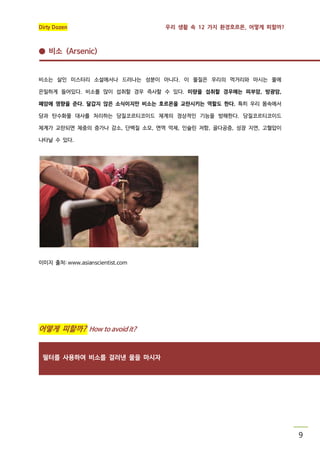 Dirty Dozen

우리 생활 속 12 가지 환경호르몬, 어떻게 피할까?

● 비소 (Arsenic)

비소는 살인 미스터리 소설에서나 드러나는 성분이 아니다. 이 물질은 우리의 먹거리와 마시는 물에
은밀하게 들어있다. 비소를 많이 섭취할 경우 즉사할 수 있다. 미량을 섭취할 경우에는 피부암, 방광암,
폐암에 영향을 준다. 달갑지 않은 소식이지만 비소는 호르몬을 교란시키는 역할도 한다. 특히 우리 몸속에서
당과 탄수화물 대사를 처리하는 당질코르티코이드 체계의 정상적인 기능을 방해한다. 당질코르티코이드
체계가 교란되면 체중의 증가나 감소, 단백질 소모, 면역 억제, 인슐린 저항, 골다공증, 성장 지연, 고혈압이
나타날 수 있다.

이미지 출처: www.asianscientist.com

어떻게 피할까? How to avoid it?

필터를 사용하여 비소를 걸러낸 물을 마시자

9

 