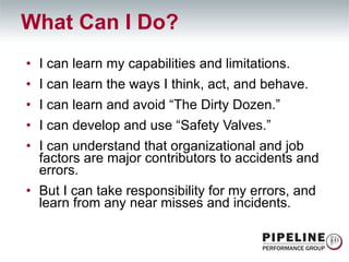 What Can I Do? I can learn my capabilities and limitations. I can learn the ways I think, act, and behave. I can learn and avoid “The Dirty Dozen.” I can develop and use “Safety Valves.” I can understand that organizational and job factors are major contributors to accidents and errors. But I can take responsibility for my errors, and learn from any near misses and incidents. 