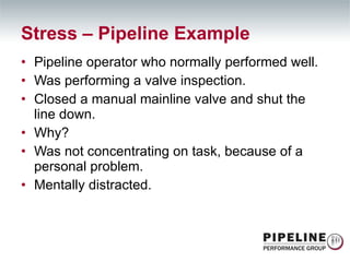 Pipeline operator who normally performed well. Was performing a valve inspection. Closed a manual mainline valve and shut the line down. Why? Was not concentrating on task, because of a personal problem.  Mentally distracted. Stress – Pipeline Example 