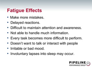Fatigue Effects Make more mistakes. Delayed reactions. Difficult to maintain attention and awareness. Not able to handle much information. Every task becomes more difficult to perform. Doesn’t want to talk or interact with people Irritable or bad mood. Involuntary lapses into sleep may occur. 