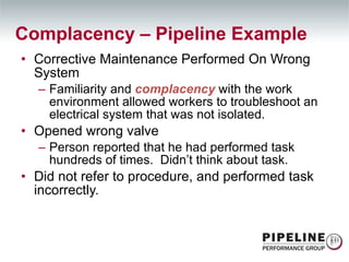 Corrective Maintenance Performed On Wrong System Familiarity and  complacency  with the work environment allowed workers to troubleshoot an electrical system that was not isolated. Opened wrong valve Person reported that he had performed task hundreds of times.  Didn’t think about task. Did not refer to procedure, and performed task incorrectly. Complacency – Pipeline Example  