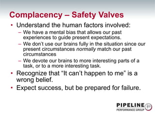 Understand the human factors involved: We have a mental bias that allows our past experiences to guide present expectations. We don’t use our brains fully in the situation since our present circumstances  normally  match our past circumstances We devote our brains to more interesting parts of a task, or to a more interesting task. Recognize that “It can’t happen to me” is a wrong belief. Expect success, but be prepared for failure. Complacency – Safety Valves 