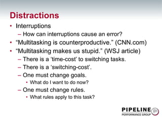 Interruptions How can interruptions cause an error? “ Multitasking is counterproductive.” (CNN.com) “ Multitasking makes us stupid.” (WSJ article) There is a ‘time-cost’ to switching tasks. There is a ‘switching-cost’. One must change goals. What do I want to do now? One must change rules. What rules apply to this task? Distractions 
