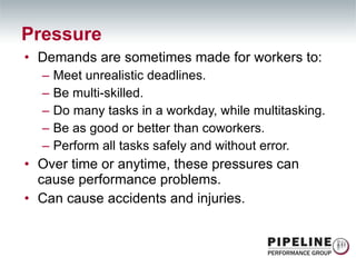 Demands are sometimes made for workers to: Meet unrealistic deadlines. Be multi-skilled. Do many tasks in a workday, while multitasking. Be as good or better than coworkers. Perform all tasks safely and without error. Over time or anytime, these pressures can cause performance problems. Can cause accidents and injuries. Pressure 