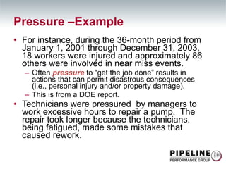 For instance, during the 36-month period from January 1, 2001 through December 31, 2003, 18 workers were injured and approximately 86 others were involved in near miss events. Often  pressure  to “get the job done” results in actions that can permit disastrous consequences (i.e., personal injury and/or property damage).  This is from a DOE report. Technicians were pressured  by managers to work excessive hours to repair a pump.  The repair took longer because the technicians, being fatigued, made some mistakes that caused rework. Pressure –Example 