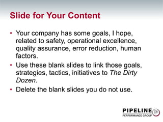 Slide for Your Content Your company has some goals, I hope, related to safety, operational excellence, quality assurance, error reduction, human factors. Use these blank slides to link those goals, strategies, tactics, initiatives to  The Dirty Dozen. Delete the blank slides you do not use. 