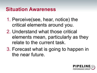 Perceive(see, hear, notice) the critical elements around you. Understand what those critical elements mean, particularly as they relate to the current task. Forecast what is going to happen in the near future. Situation Awareness 
