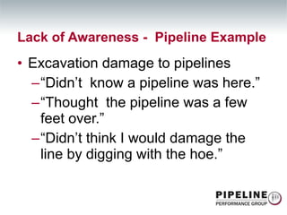 Excavation damage to pipelines “ Didn’t  know a pipeline was here.” “ Thought  the pipeline was a few feet over.” “ Didn’t think I would damage the line by digging with the hoe.” Lack of Awareness -  Pipeline Example 