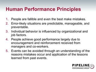 Human Performance Principles People are fallible and even the best make mistakes. Error-likely situations are predictable, manageable, and preventable. Individual behavior is influenced by organizational and job factors. People achieve good performance largely due to encouragement and reinforcement received from managers and co-workers. Events can be avoided through an understanding of the reasons mistakes occur and application of the lessons learned from past events. 