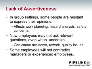In group settings, some people are hesitant to express their opinions. Affects work planning, hazard analysis, safety concerns. New employees may not ask relevant questions, even when  uncertain. Can cause accidents, rework, quality issues. Some employees will not contradict managers or experienced employees. Lack of Assertiveness 