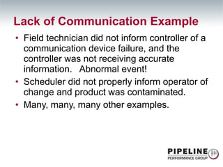 Field technician did not inform controller of a communication device failure, and the controller was not receiving accurate information.  Abnormal event! Scheduler did not properly inform operator of change and product was contaminated. Many, many, many other examples. Lack of Communication Example 