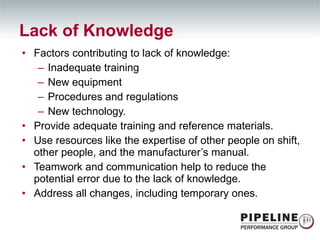 Factors contributing to lack of knowledge: Inadequate training New equipment Procedures and regulations New technology. Provide adequate training and reference materials.  Use resources like the expertise of other people on shift, other people, and the manufacturer’s manual. Teamwork and communication help to reduce the potential error due to the lack of knowledge. Address all changes, including temporary ones. Lack of Knowledge 