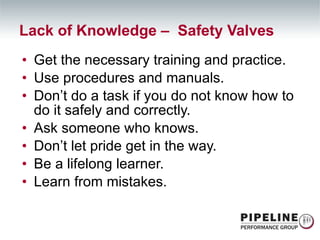 Get the necessary training and practice. Use procedures and manuals. Don’t do a task if you do not know how to do it safely and correctly. Ask someone who knows. Don’t let pride get in the way. Be a lifelong learner. Learn from mistakes. Lack of Knowledge –  Safety Valves 