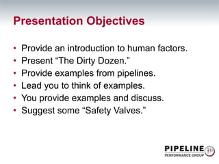 Presentation Objectives Provide an introduction to human factors. Present “The Dirty Dozen.” Provide examples from pipelines. Lead you to think of examples. You provide examples and discuss. Suggest some “Safety Valves.” 