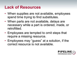 When supplies are not available, employees spend time trying to find substitutes. When parts are not available, delays are necessary while a part is ordered, made, or retrofitted. Employees are tempted to omit steps that require a missing resource. Employees may “guess” at a solution, if the correct resource is not available. Lack of Resources 