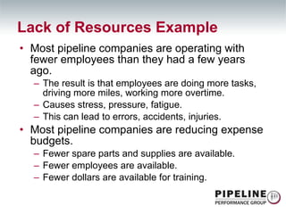 Most pipeline companies are operating with fewer employees than they had a few years ago. The result is that employees are doing more tasks, driving more miles, working more overtime. Causes stress, pressure, fatigue. This can lead to errors, accidents, injuries. Most pipeline companies are reducing expense budgets. Fewer spare parts and supplies are available. Fewer employees are available. Fewer dollars are available for training. Lack of Resources Example 