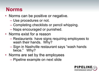 Norms can be positive or negative. Use procedures or not. Completing checklists or pencil whipping. Naps encouraged or punished. Norms exist for a reason Restaurants  have signs requiring employees to wash their hands.  Why? Sign in Nashville restaurant says “wash hands twice.”  Why? Norms are set by the employees Pipeline example on next slide Norms 