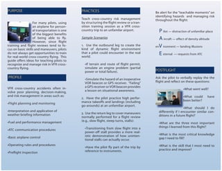 Teach cross-country risk management
by structuring the flight review or a tran-
sition training session as a VFR cross-
country trip to an unfamilar airport.
Sample Scenarios
1. Use the outbound leg to create the
kind of dynamic flight environment
that a pilot could encounter in the real
world.
•If terrain and route of flight permit,
simulate an engine problem (partial
power or total failure).
•Simulate the hazard of an inoperative
VOR beacon or GPS receiver. “Failing”
a GPS receiver or VOR beacon provides
a lesson on situational awareness.
2. Have the pilot practice high perfor-
mance takeoffs and landings (including
go-arounds) at an unfamiliar airport.
3. Use the return leg to cover maneuvers
normally performed for a flight review
(e.g., slow flight, steep turns, stalls):
•Transitioning from slow flight into a
power-off stall provides a more real-
istic demonstration of how uninten-
tional stalls can actually occur.
•Have the pilot fly part of the trip by
reference to instruments.
PURPOSE
PROFILE
PRACTICES
For many pilots, using
an airplane for person-
al transportation is one
of the biggest benefits
of being able to fly.
However, since flight
training and flight reviews tend to fo-
cus on basic skills and maneuvers, pilots
do not always get opportunities to train
for real-world cross-country flying. This
guide offers ideas for teaching pilots to
recognize and manage risk in VFR cross-
country flying.
VFR cross-country accidents often in-
volve poor planning, decision-making,
and risk management in areas such as:
•Flight planning and monitoring
•Interpretation and application of
weather briefing information
•Fuel and performance management
•ATC communication procedures
•Basic airplane control
•Operating rules and procedures
•Preflight inspection
Be alert for the “teachable moments” on
identifying hazards and managing risk
throughout the flight:
P ilot — distraction of unfamiliar place
A ircraft — effect of density altitude
enV ironment — landing illusions
E xternal — requests from ATC
POSTFLIGHT
Ask the pilot to verbally replay the the
flight and reflect on these questions:
•What went well?
•What could have
been better?
•What should I do
differently if I encounter similar con-
ditions in a future flight?
•What are the three most important
things I learned from this flight?
•What is the most critical knowledge
gap I need to fill?
•What is the skill that I most need to
practice and improve?
 