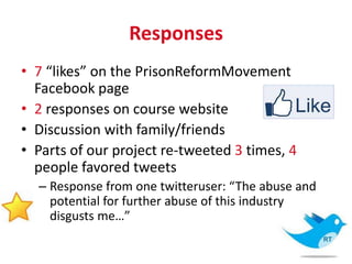Responses
• 7 “likes” on the PrisonReformMovement
  Facebook page
• 2 responses on course website
• Discussion with family/friends
• Parts of our project re-tweeted 3 times, 4
  people favored tweets
  – Response from one twitteruser: “The abuse and
    potential for further abuse of this industry
    disgusts me…”
 