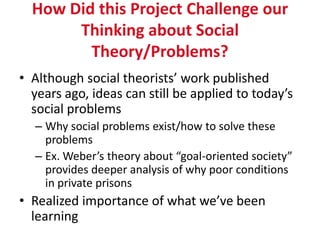 How Did this Project Challenge our
       Thinking about Social
         Theory/Problems?
• Although social theorists’ work published
  years ago, ideas can still be applied to today’s
  social problems
  – Why social problems exist/how to solve these
    problems
  – Ex. Weber’s theory about “goal-oriented society”
    provides deeper analysis of why poor conditions
    in private prisons
• Realized importance of what we’ve been
  learning
 