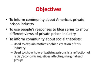Objectives
• To inform community about America’s private
  prison industry
• To use people’s responses to blog series to show
  different views of private prison industry
• To inform community about social theorists:
  – Used to explain motives behind creation of this
    industry
  – Used to show how privatizing prisons is a reflection of
    racial/economic injustices affecting marginalized
    groups
 