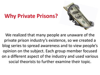Why Private Prisons?


  We realized that many people are unaware of the
 private prison industry’s existence, so we created a
blog series to spread awareness and to view people’s
opinion on the subject. Each group member focused
on a different aspect of the industry and used various
    social theorists to further examine their topic.
 