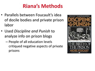 Riana’s Methods
• Parallels between Foucault’s idea
  of docile bodies and private prison
  labor
• Used Discipline and Punish to
  analyze info on prison blogs
  – People of all education levels
    critiqued negative aspects of private
    prisons
 