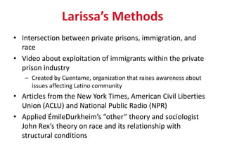 Larissa’s Methods
• Intersection between private prisons, immigration, and
  race
• Video about exploitation of immigrants within the private
  prison industry
   – Created by Cuentame, organization that raises awareness about
     issues affecting Latino community
• Articles from the New York Times, American Civil Liberties
  Union (ACLU) and National Public Radio (NPR)
• Applied ÉmileDurkheim’s “other” theory and sociologist
  John Rex’s theory on race and its relationship with
  structural conditions
 