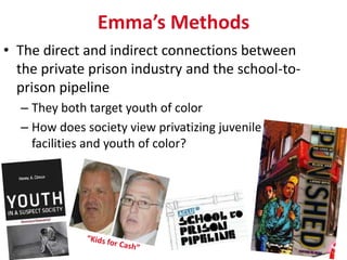 Emma’s Methods
• The direct and indirect connections between
  the private prison industry and the school-to-
  prison pipeline
  – They both target youth of color
  – How does society view privatizing juvenile
    facilities and youth of color?
 