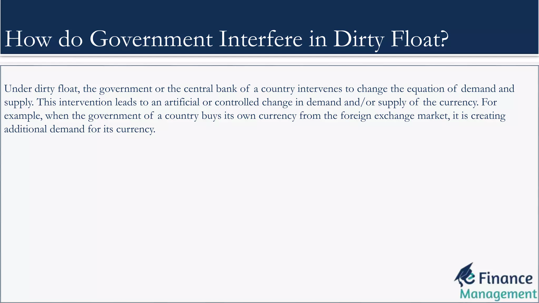 Under dirty float, the government or the central bank of a country intervenes to change the equation of demand and
supply. This intervention leads to an artificial or controlled change in demand and/or supply of the currency. For
example, when the government of a country buys its own currency from the foreign exchange market, it is creating
additional demand for its currency.
How do Government Interfere in Dirty Float?
 