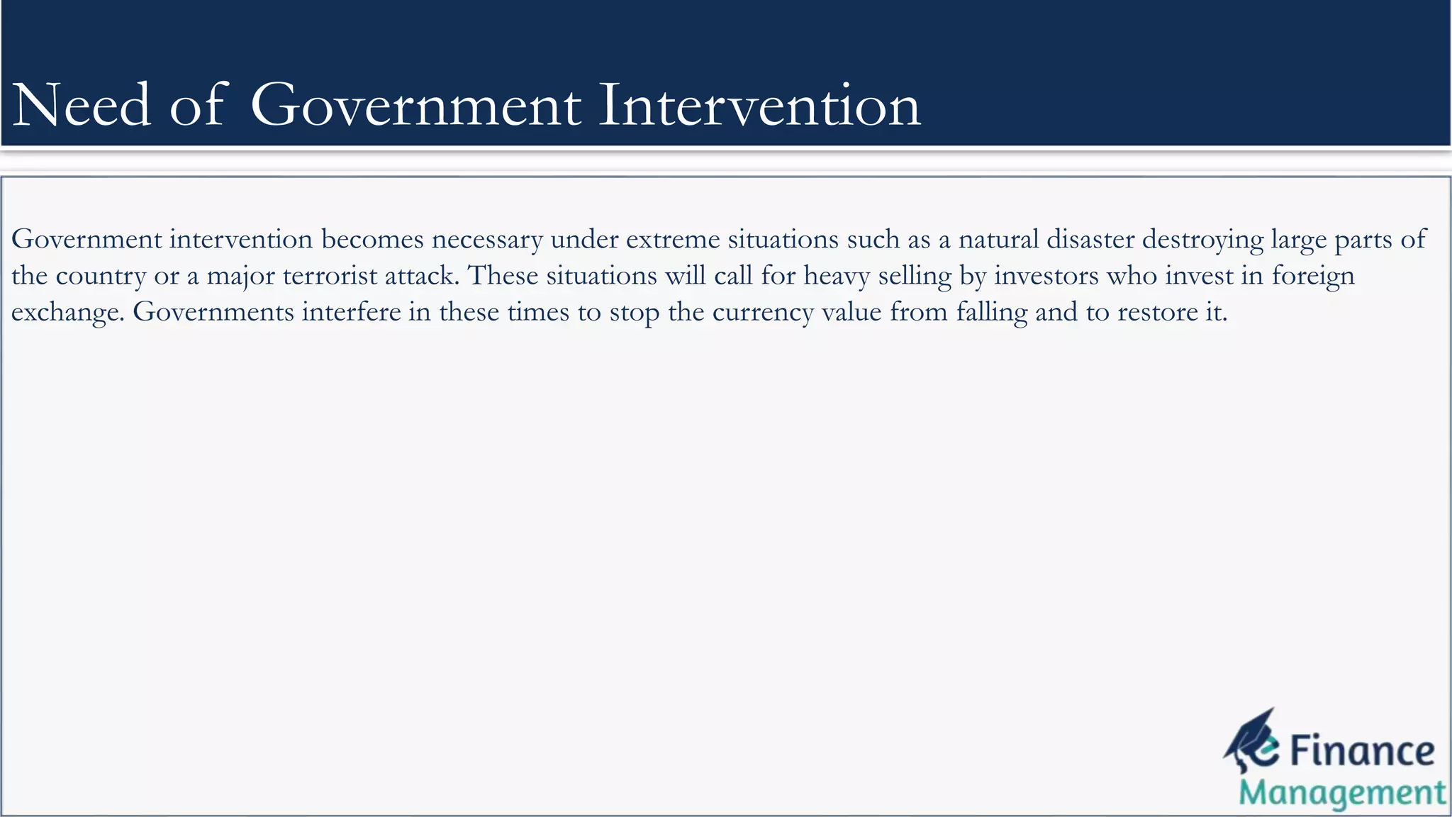 Government intervention becomes necessary under extreme situations such as a natural disaster destroying large parts of
the country or a major terrorist attack. These situations will call for heavy selling by investors who invest in foreign
exchange. Governments interfere in these times to stop the currency value from falling and to restore it.
Need of Government Intervention
 